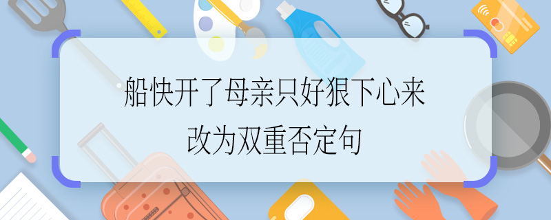 船快開了母親只好狠下心來改為雙重否定句 船快開了母親只好狠下心來怎么改為雙重否定句