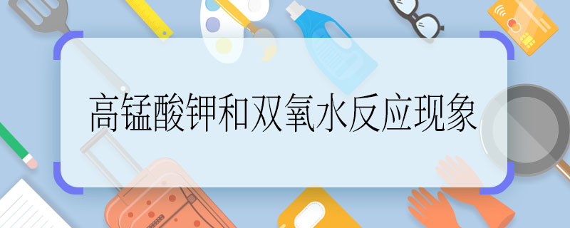 高锰酸钾和双氧水反应现象 高锰酸钾和双氧水反应现象是什么
