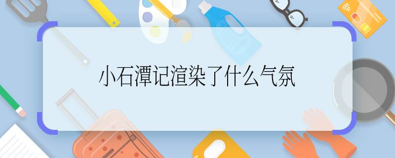 小石潭记渲染了什么气氛 小石潭记渲染了什么样的气氛