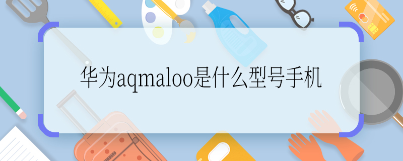 华为aqmaloo是什么型号手机 华为aqmaloo是什么型号