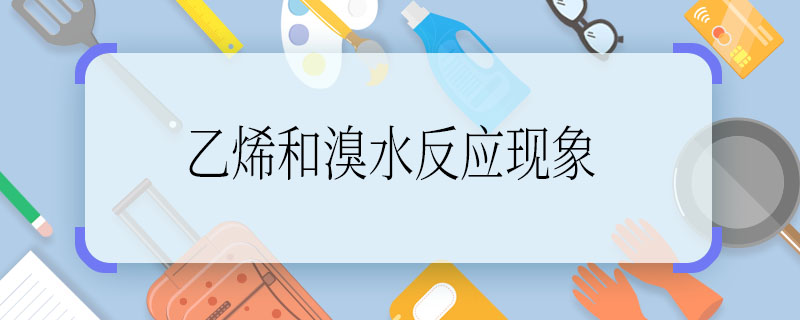 乙烯和溴水反應現(xiàn)象，乙烯和溴水反應現(xiàn)象是什么