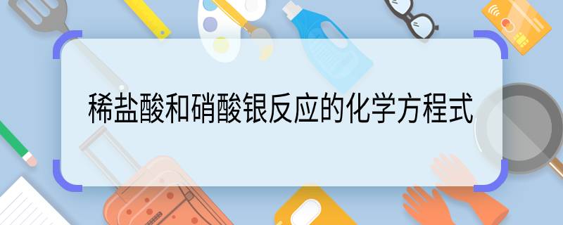 稀盐酸和硝酸银反应的化学方程式 稀盐酸和硝酸银反应的化学方程式是什么