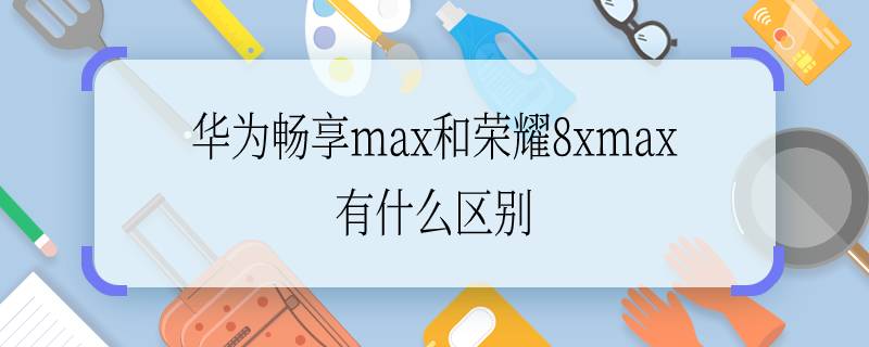 华为畅享max和荣耀8xmax有什么区别 华为畅享max和荣耀8xmax的区别有什么