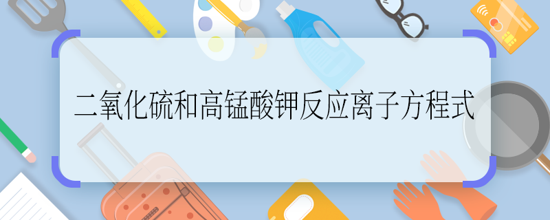 二氧化硫和高锰酸钾反应离子方程式 二氧化硫和高锰酸钾反应离子方程式是什么