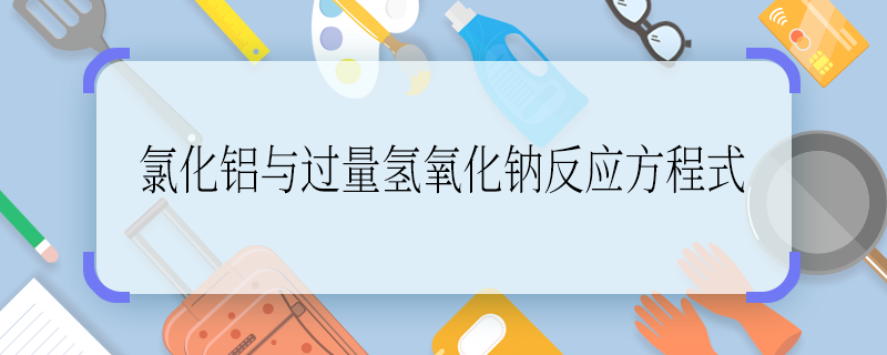 氯化鋁與過量氫氧化鈉反應(yīng)方程式 氯化鋁與過量氫氧化鈉反應(yīng)方程式是什么