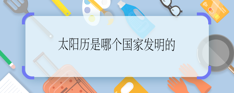 太陽(yáng)歷是哪個(gè)國(guó)家發(fā)明的 太陽(yáng)歷是哪個(gè)國(guó)家發(fā)明的啊