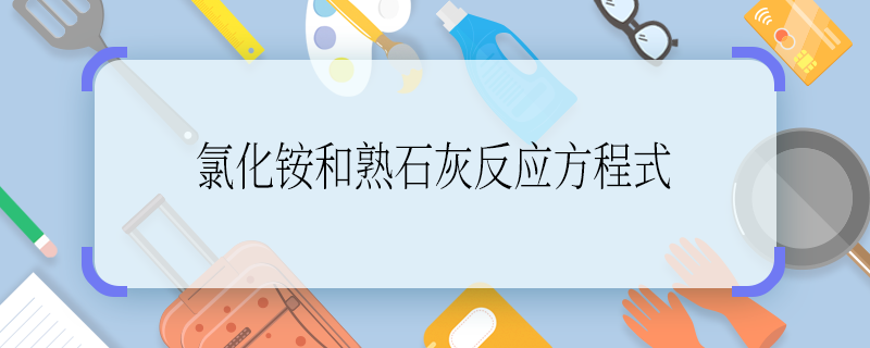 氯化铵和熟石灰反应方程式 氯化铵和熟石灰反应方程式是什么