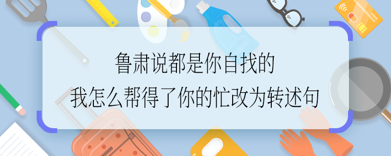 鲁肃说都是你自找的我怎么帮得了你的忙改为转述句 鲁肃说都是你自找的我怎么帮得了你的忙如何改为转述句