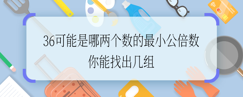 36可能是哪兩個數(shù)的最小公倍數(shù) 你能找出幾組 36可能是哪兩個數(shù)的最小公倍數(shù)