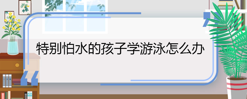 特別怕水的孩子學游泳怎么辦 特別怕水的孩子學游泳的辦法