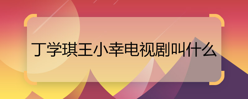 丁学琪王小幸电视剧叫什么 丁学琪王小幸电视剧名称