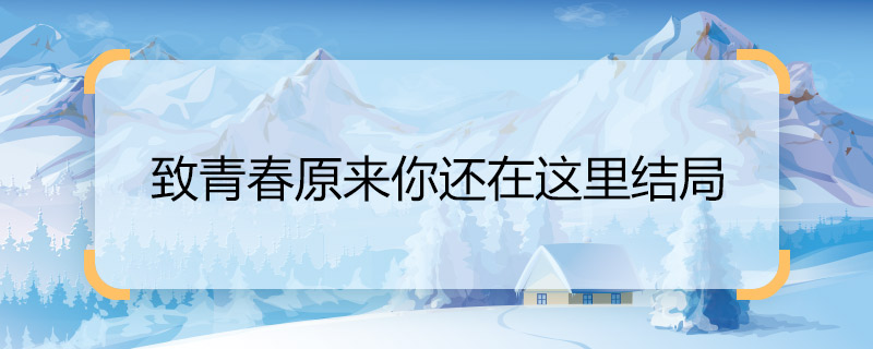 致青春原來你還在這里結(jié)局 致青春原來你還在這里結(jié)局是什么