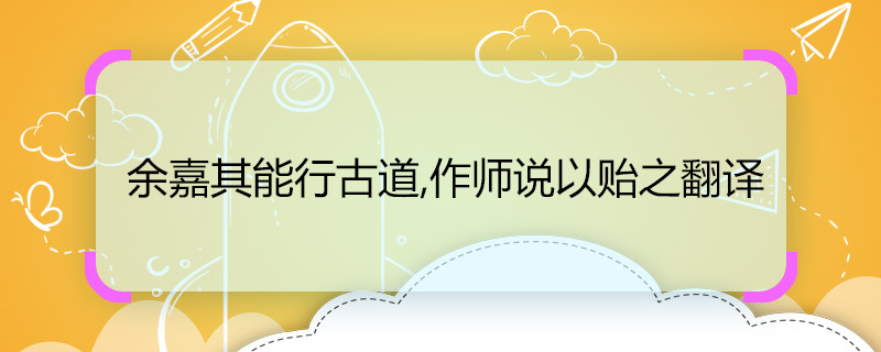 余嘉其能行古道,作師說以貽之翻譯 余嘉其能行古道,作師說以貽之的翻譯是什么