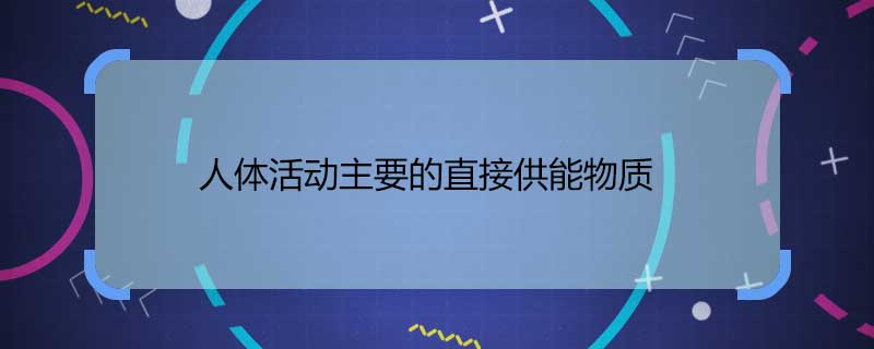 人体活动主要的直接供能物质 人体活动主要的直接供能物质是什么