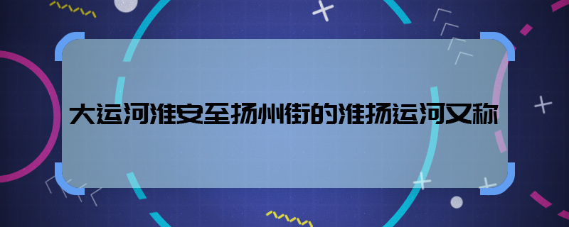 大运河淮安至扬州街的淮扬运河又称  大运河淮安又称什么