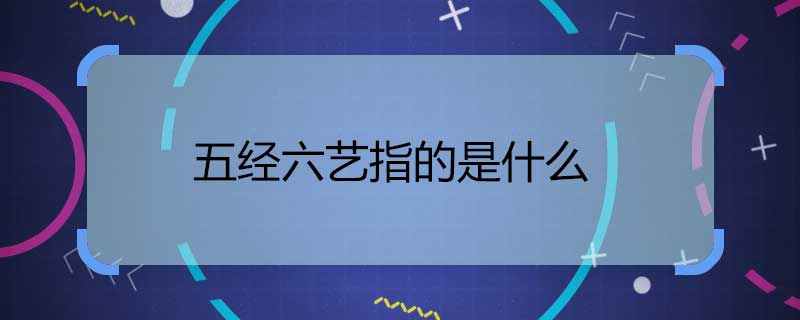 五经六艺指的是什么 五经六艺是哪“五经”“六艺”
