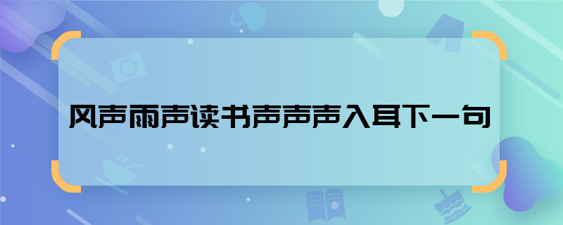 風(fēng)聲雨聲讀書聲聲聲入耳下一句 風(fēng)聲雨聲讀書聲聲聲入耳下一句