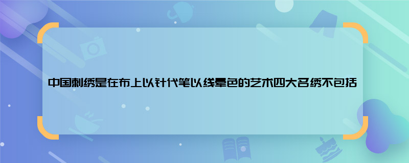 中国刺绣是在布上以针代笔以线晕色的艺术四大名绣不包括 中国刺绣是在布上以针代笔以线晕色的艺术四大名绣不包括