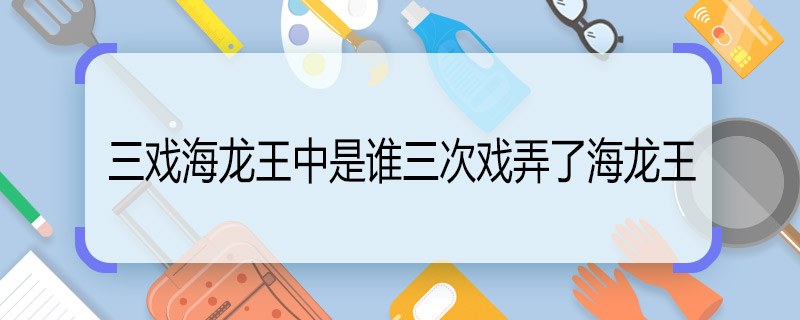 三戏海龙王中是谁三次戏弄了海龙王 三戏海龙王主要内容