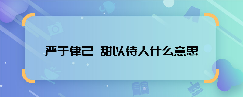 严于律己 甜以待人什么意思 严于律己 甜以待人什么意思