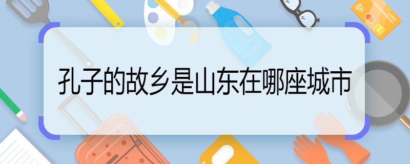 孔子的故鄉(xiāng)是山東在哪座城市 孔子的老家是山東哪個(gè)城市