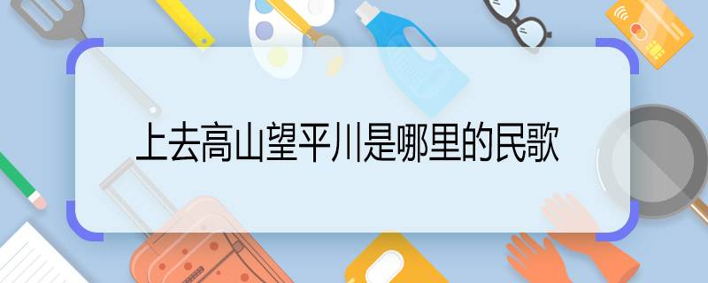 上去高山望平川是哪里的民歌 上去高山望平川是哪里的