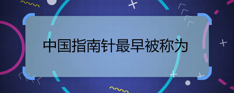 中国指南针最早被称为 中国指南针最早被称为什么