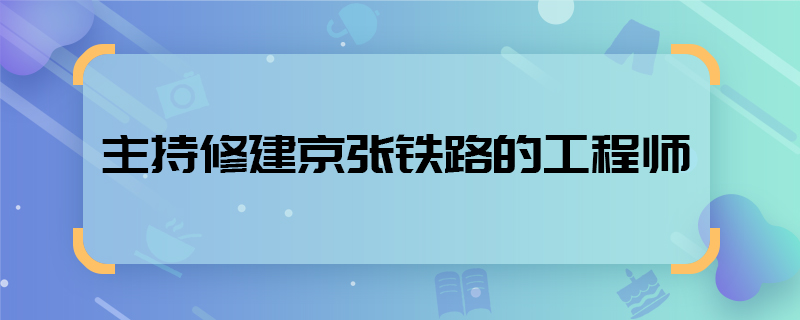 主持修建京张铁路的工程师 谁主持修建京张铁路