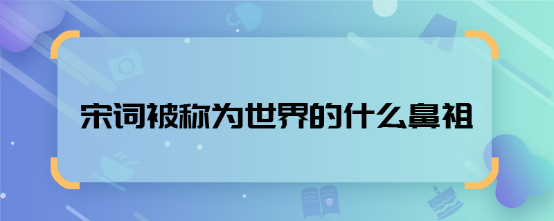 宋詞被稱(chēng)為世界的什么鼻祖 宋詞被稱(chēng)為世界的什么鼻祖