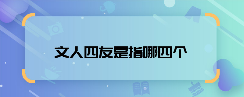 文人四友是指哪四个 文人四友是指哪四个