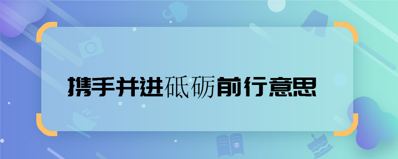携手并进砥砺前行意思 携手并进砥砺前行意思是什么