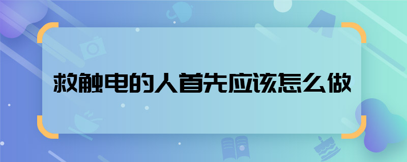 救触电的人首先应该怎么做 救触电的人首先应该怎么做