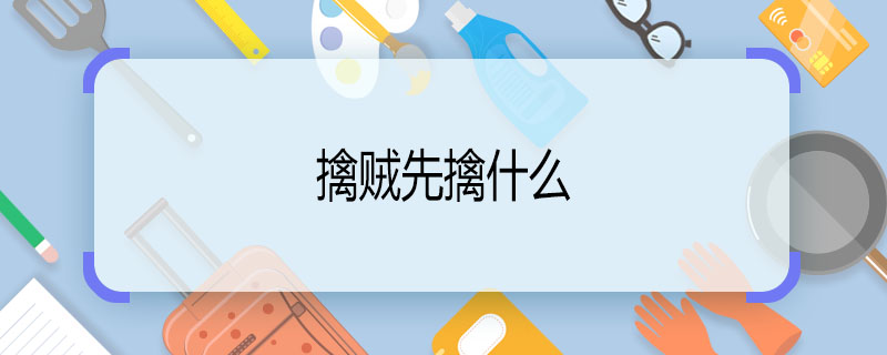 擒賊先擒什么 擒賊先擒啥