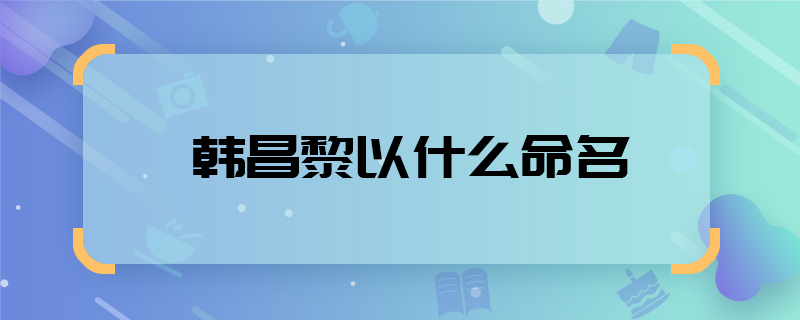 韩昌黎以什么命名 韩昌黎是谁