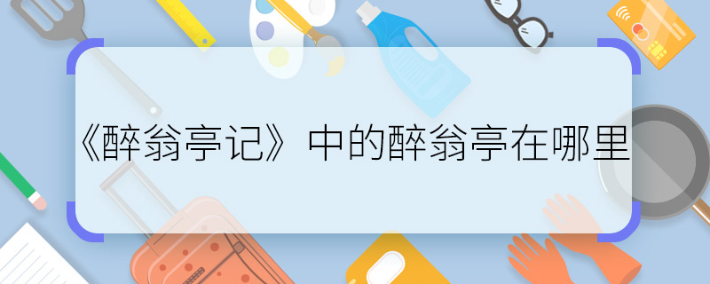 《醉翁亭記》中的醉翁亭在哪里 《醉翁亭記》中的醉翁亭地址在哪里