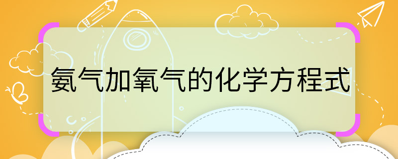 氨气加氧气的化学方程式 氨气加氧气的化学方程式是什么