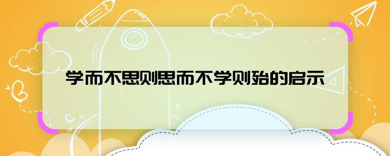 学而不思则罔思而不学则殆的启示    学而不思则罔思而不学则殆告诉我们什么道理