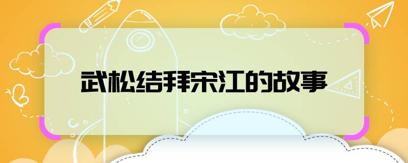 武松结拜宋江的故事    武松和宋江结拜的故事