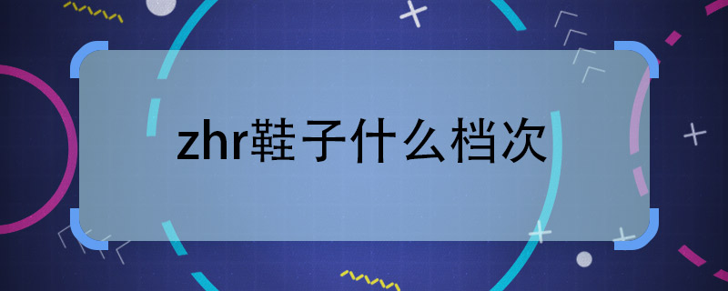 请问zhr鞋子什么档次 zhr鞋子属于什么档次