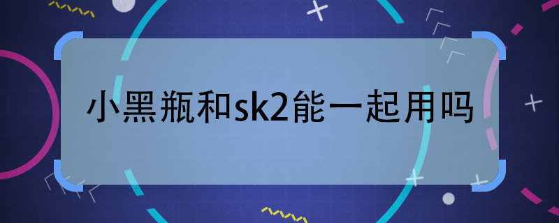 小黑瓶和sk2能一起用嗎  小黑瓶和sk2一起用可以嗎