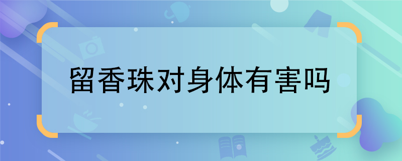 留香珠對(duì)身體有害嗎 留香珠有害嗎