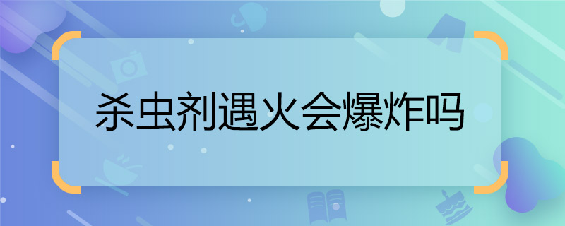 殺蟲劑遇火會爆炸嗎