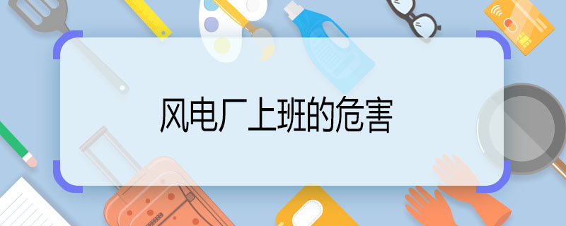 風(fēng)電廠上班的危害 風(fēng)電廠上班有什么危害