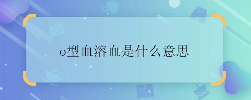 o型血溶血是什么意思 o型血溶血代表什么意思