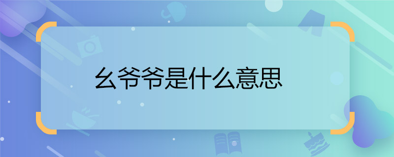 幺爺爺是什么意思  幺爺是什么關(guān)系