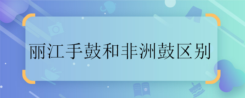 丽江手鼓和非洲鼓区别 丽江手鼓和非洲鼓一样吗