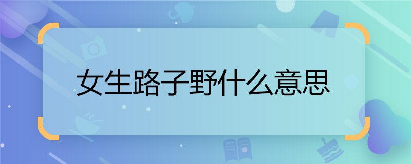 女生路子野什么意思 女生路子野指的是什么