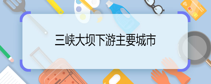 三峡大坝下游主要城市 三峡大坝下游城市有哪些