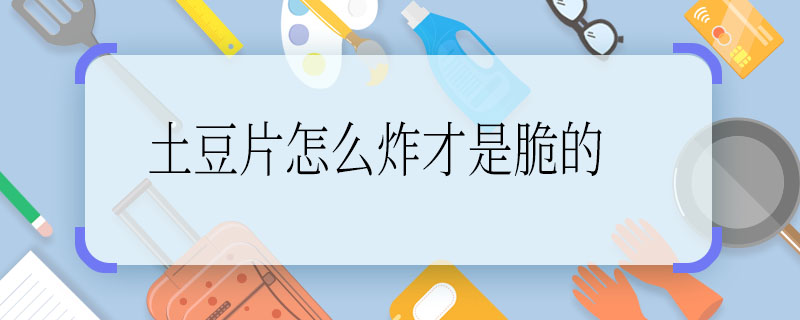 土豆片怎么炸才是脆的 炸脆土豆片的方法