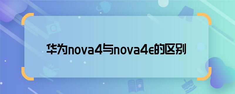 華為nova4與nova4e的區(qū)別 華為nova4與nova4e的區(qū)別有哪些